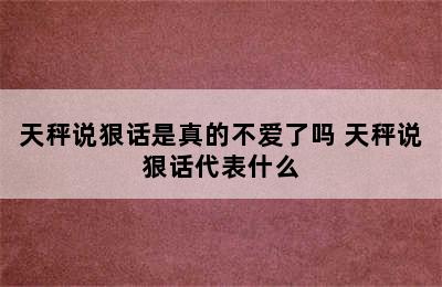 天秤说狠话是真的不爱了吗 天秤说狠话代表什么